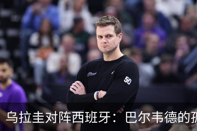 乌拉圭对阵西班牙：巴尔韦德的孤独之旅，首发11人中仅他一人效力西甲！