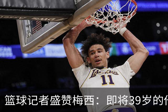 篮球记者盛赞梅西：即将39岁的他依旧无与伦比 梅西之后再无梅西