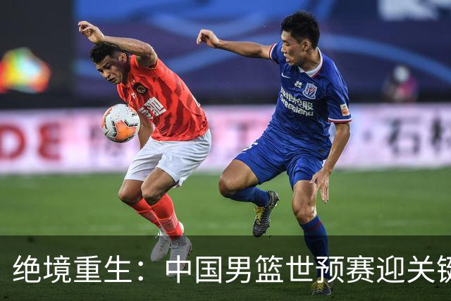 绝境重生：中国男篮世预赛迎关键第二阶段 拼搏定能破局
