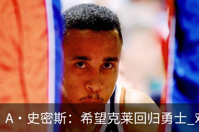 A·史密斯：希望克莱回归勇士 难以想象他与詹库联手的画面